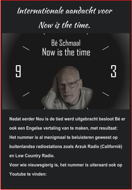 Internationale aandacht voor Now is the time. Nadat eerder Nou is de tied werd uitgebracht besloot Bé er ook een Engelse vertaling van te maken, met resultaat:Het nummer is al menigmaal te beluisteren geweest op buitenlandse radiostations zoals Arzuk Radio (Californië) en Low Country Radio. Voor wie nieuwsgierig is, het nummer is uiteraard ook op Youtube te vinden: