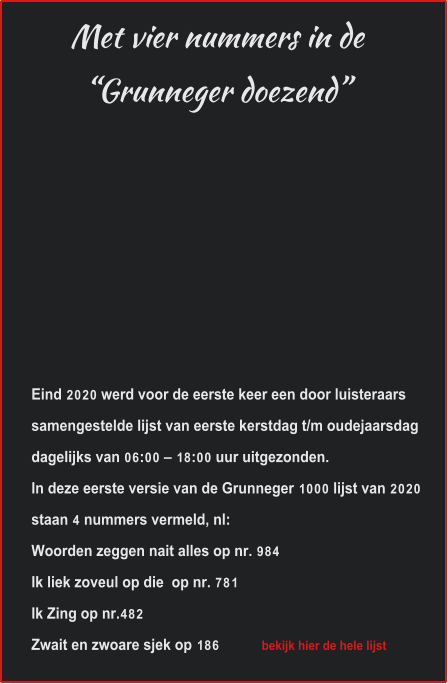 Met vier nummers in de“Grunneger doezend” Eind 2020 werd voor de eerste keer een door luisteraars samengestelde lijst van eerste kerstdag t/m oudejaarsdag dagelijks van 06:00 – 18:00 uur uitgezonden.  In deze eerste versie van de Grunneger 1000 lijst van 2020 staan 4 nummers vermeld, nl: Woorden zeggen nait alles op nr. 984 Ik liek zoveul op die  op nr. 781 Ik Zing op nr.482 Zwait en zwoare sjek op 186             bekijk hier de hele lijst