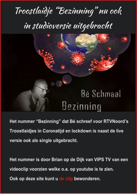 Troostlaidje “Bezinning” nu ookin studioversie uitgebracht Het nummer “Bezinning” dat Bé schreef voor RTVNoord’s Troostlaidjes in Coronatijd en lockdown is naast de live versie ook als single uitgebracht. Het nummer is door Brian op de Dijk van VIPS TV van een videoclip voorzien welke o.a. op youtube is te zien. Ook op deze site kunt u de clip bewonderen.