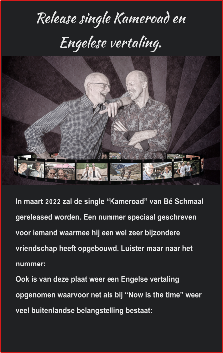 Release single Kameroad en Engelese vertaling. In maart 2022 zal de single “Kameroad” van Bé Schmaal gereleased worden. Een nummer speciaal geschreven voor iemand waarmee hij een wel zeer bijzondere vriendschap heeft opgebouwd. Luister maar naar het nummer: Ook is van deze plaat weer een Engelse vertaling opgenomen waarvoor net als bij “Now is the time” weer veel buitenlandse belangstelling bestaat:  