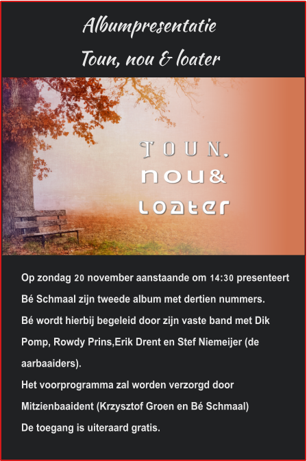 AlbumpresentatieToun, nou & loater  Op zondag 20 november aanstaande om 14:30 presenteert Bé Schmaal zijn tweede album met dertien nummers.Bé wordt hierbij begeleid door zijn vaste band met Dik Pomp, Rowdy Prins,Erik Drent en Stef Niemeijer (de aarbaaiders).Het voorprogramma zal worden verzorgd door Mitzienbaaident (Krzysztof Groen en Bé Schmaal)De toegang is uiteraard gratis.