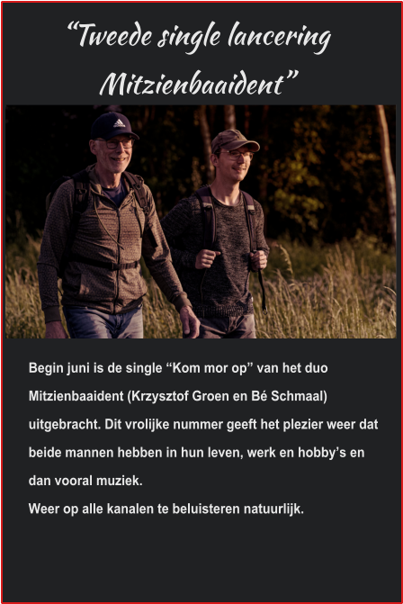 “Tweede single lancering Mitzienbaaident” Begin juni is de single “Kom mor op” van het duo Mitzienbaaident (Krzysztof Groen en Bé Schmaal) uitgebracht. Dit vrolijke nummer geeft het plezier weer dat beide mannen hebben in hun leven, werk en hobby’s en dan vooral muziek.Weer op alle kanalen te beluisteren natuurlijk. 