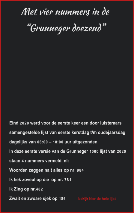 Met vier nummers in de“Grunneger doezend” Eind 2020 werd voor de eerste keer een door luisteraars samengestelde lijst van eerste kerstdag t/m oudejaarsdag dagelijks van 06:00 – 18:00 uur uitgezonden.  In deze eerste versie van de Grunneger 1000 lijst van 2020 staan 4 nummers vermeld, nl: Woorden zeggen nait alles op nr. 984 Ik liek zoveul op die  op nr. 781 Ik Zing op nr.482 Zwait en zwoare sjek op 186             bekijk hier de hele lijst