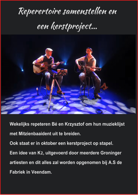 Reperertoire samenstellen en  een kerstproject… Wekelijks repeteren Bé en Krzysztof om hun muzieklijst met Mitzienbaaident uit te breiden. Ook staat er in oktober een kerstproject op stapel.Een idee van K2, uitgevoerd door meerdere Groninger artiesten en dit alles zal worden opgenomen bij A.S de Fabriek in Veendam.