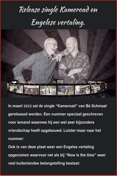 Release single Kameroad en Engelese vertaling. In maart 2022 zal de single “Kameroad” van Bé Schmaal gereleased worden. Een nummer speciaal geschreven voor iemand waarmee hij een wel zeer bijzondere vriendschap heeft opgebouwd. Luister maar naar het nummer: Ook is van deze plaat weer een Engelse vertaling opgenomen waarvoor net als bij “Now is the time” weer veel buitenlandse belangstelling bestaat: 