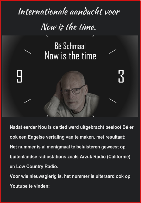 Internationale aandacht voor Now is the time. Nadat eerder Nou is de tied werd uitgebracht besloot Bé er ook een Engelse vertaling van te maken, met resultaat:Het nummer is al menigmaal te beluisteren geweest op buitenlandse radiostations zoals Arzuk Radio (Californië) en Low Country Radio. Voor wie nieuwsgierig is, het nummer is uiteraard ook op Youtube te vinden: