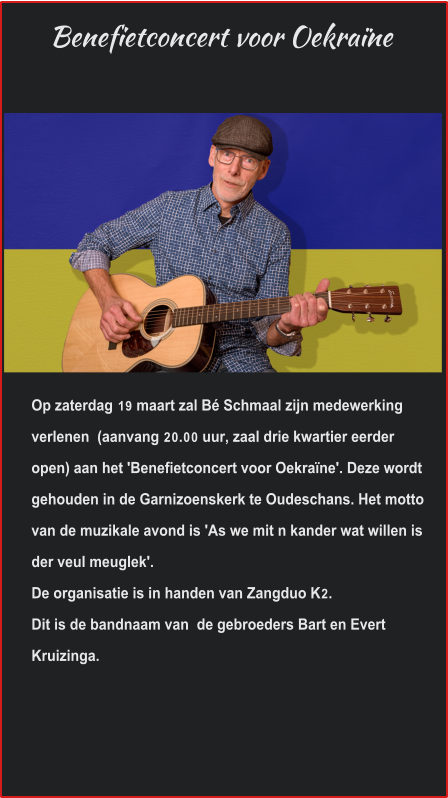 Benefietconcert voor Oekraïne Op zaterdag 19 maart zal Bé Schmaal zijn medewerking verlenen  (aanvang 20.00 uur, zaal drie kwartier eerder open) aan het 'Benefietconcert voor Oekraïne'. Deze wordt gehouden in de Garnizoenskerk te Oudeschans. Het motto van de muzikale avond is 'As we mit n kander wat willen is der veul meuglek'.  De organisatie is in handen van Zangduo K2.  Dit is de bandnaam van  de gebroeders Bart en Evert Kruizinga.  