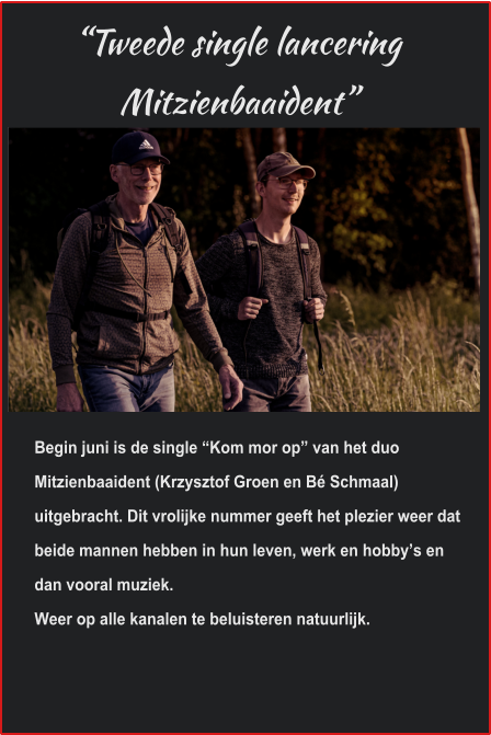 “Tweede single lancering Mitzienbaaident” Begin juni is de single “Kom mor op” van het duo Mitzienbaaident (Krzysztof Groen en Bé Schmaal) uitgebracht. Dit vrolijke nummer geeft het plezier weer dat beide mannen hebben in hun leven, werk en hobby’s en dan vooral muziek.Weer op alle kanalen te beluisteren natuurlijk. 